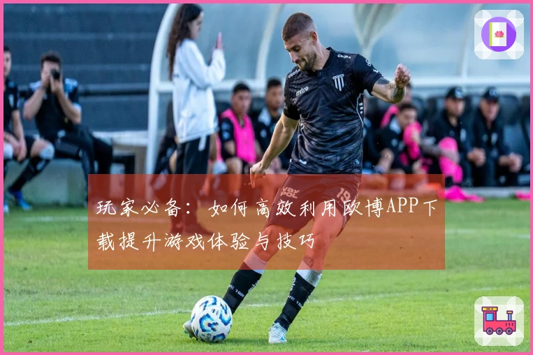 玩家必备：如何高效利用欧博APP下载提升游戏体验与技巧