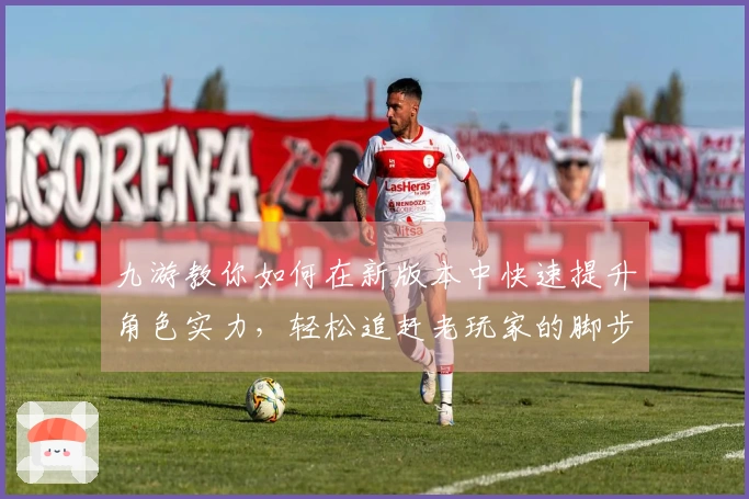 九游教你如何在新版本中快速提升角色实力，轻松追赶老玩家的脚步！