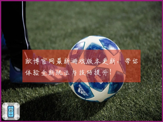 欧博官网最新游戏版本更新，带你体验全新玩法与技巧提升！