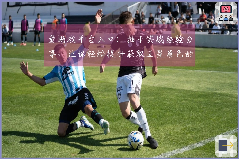 爱游戏平台入口：抽卡实战经验分享，让你轻松提升获取五星角色的概率