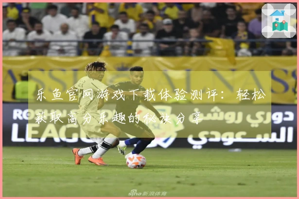 乐鱼官网游戏下载体验测评：轻松获取高分乐趣的秘诀分享