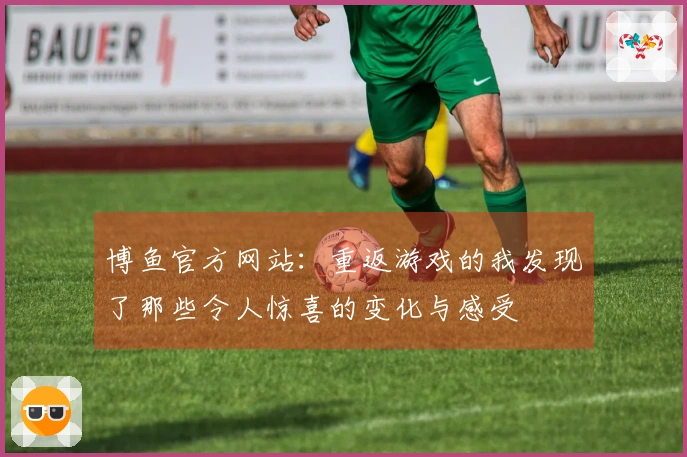 博鱼官方网站：重返游戏的我发现了那些令人惊喜的变化与感受
