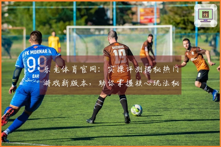 乐竞体育官网：实操评测揭秘热门游戏新版本，助你掌握核心玩法秘诀