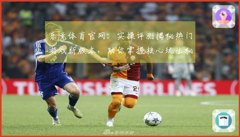 乐竞体育官网：实操评测揭秘热门游戏新版本，助你掌握核心玩法秘诀