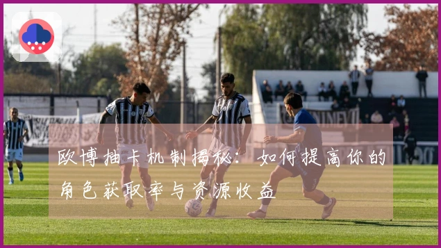 欧博抽卡机制揭秘：如何提高你的角色获取率与资源收益