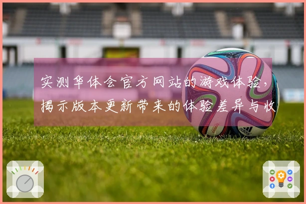 实测华体会官方网站的游戏体验，揭示版本更新带来的体验差异与收益分析